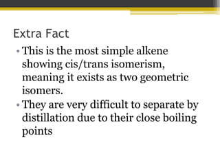 Extra Fact
• This is the most simple alkene
showing cis/trans isomerism,
meaning it exists as two geometric
isomers.
• They are very difficult to separate by
distillation due to their close boiling
points