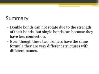 Summary
• Double bonds can not rotate due to the strength
of their bonds, but single bonds can because they
have less connection.
• Even though these two isomers have the same
formula they are very different structures with
different names.