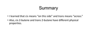 Summary
• I learned that cis means “on this side” and trans means “across.”
• Also, cis 2-butene and trans 2-butane have different physical
properties.

 
