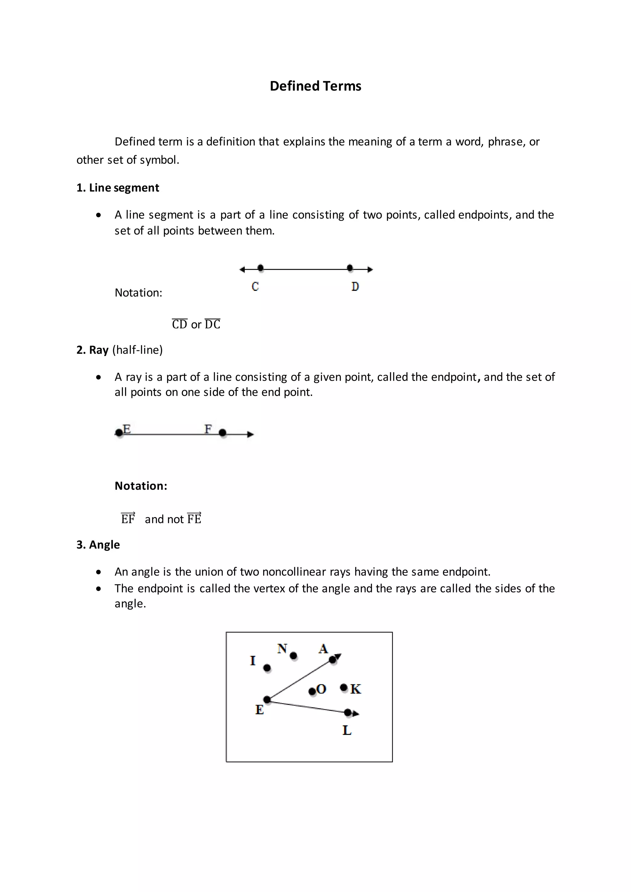 Defined Terms
Defined term is a definition that explains the meaning of a term a word, phrase, or
other set of symbol.
1. Line segment
 A line segment is a part of a line consisting of two points, called endpoints, and the
set of all points between them.
Notation:
CD̅̅̅̅ or DC̅̅̅̅
2. Ray (half-line)
 A ray is a part of a line consisting of a given point, called the endpoint, and the set of
all points on one side of the end point.
Notation:
EF and not FE
3. Angle
 An angle is the union of two noncollinear rays having the same endpoint.
 The endpoint is called the vertex of the angle and the rays are called the sides of the
angle.
 