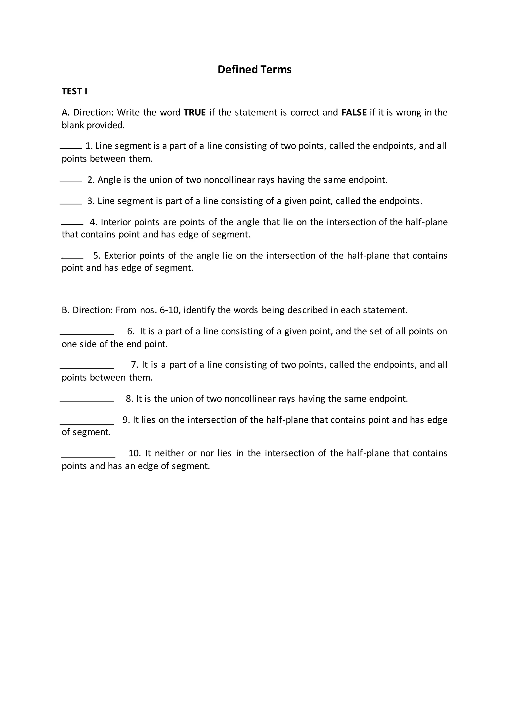 Defined Terms
TEST I
A. Direction: Write the word TRUE if the statement is correct and FALSE if it is wrong in the
blank provided.
. 1. Line segment is a part of a line consisting of two points, called the endpoints, and all
points between them.
2. Angle is the union of two noncollinear rays having the same endpoint.
3. Line segment is part of a line consisting of a given point, called the endpoints.
4. Interior points are points of the angle that lie on the intersection of the half-plane
that contains point and has edge of segment.
. 5. Exterior points of the angle lie on the intersection of the half-plane that contains
point and has edge of segment.
B. Direction: From nos. 6-10, identify the words being described in each statement.
6. It is a part of a line consisting of a given point, and the set of all points on
one side of the end point.
7. It is a part of a line consisting of two points, called the endpoints, and all
points between them.
8. It is the union of two noncollinear rays having the same endpoint.
9. It lies on the intersection of the half-plane that contains point and has edge
of segment.
10. It neither or nor lies in the intersection of the half-plane that contains
points and has an edge of segment.
 