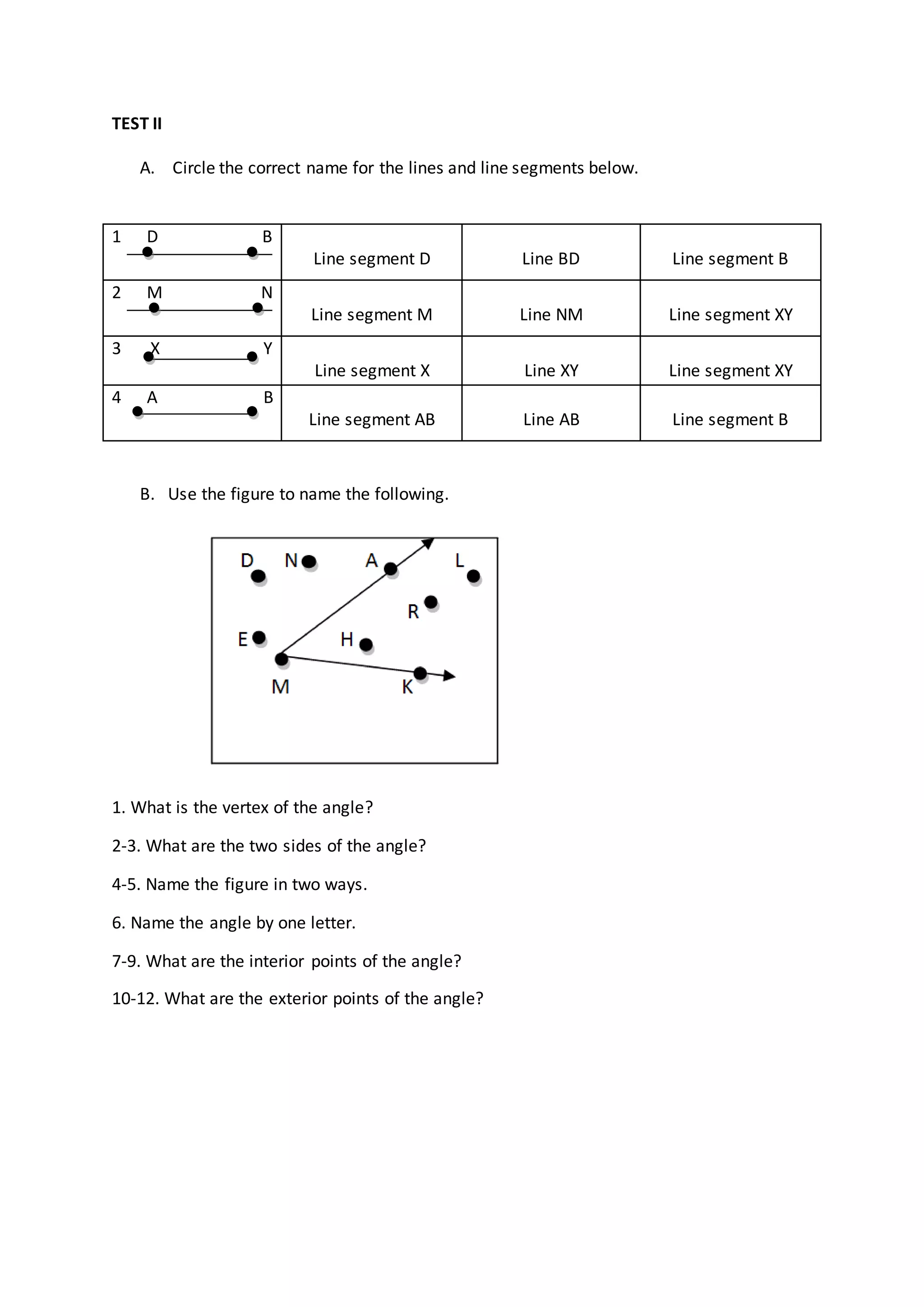 TEST II
A. Circle the correct name for the lines and line segments below.
B. Use the figure to name the following.
1. What is the vertex of the angle?
2-3. What are the two sides of the angle?
4-5. Name the figure in two ways.
6. Name the angle by one letter.
7-9. What are the interior points of the angle?
10-12. What are the exterior points of the angle?
1 D B
Line segment D Line BD Line segment B
2 M N
Line segment M Line NM Line segment XY
3 X Y
Line segment X Line XY Line segment XY
4 A B
Line segment AB Line AB Line segment B
 
