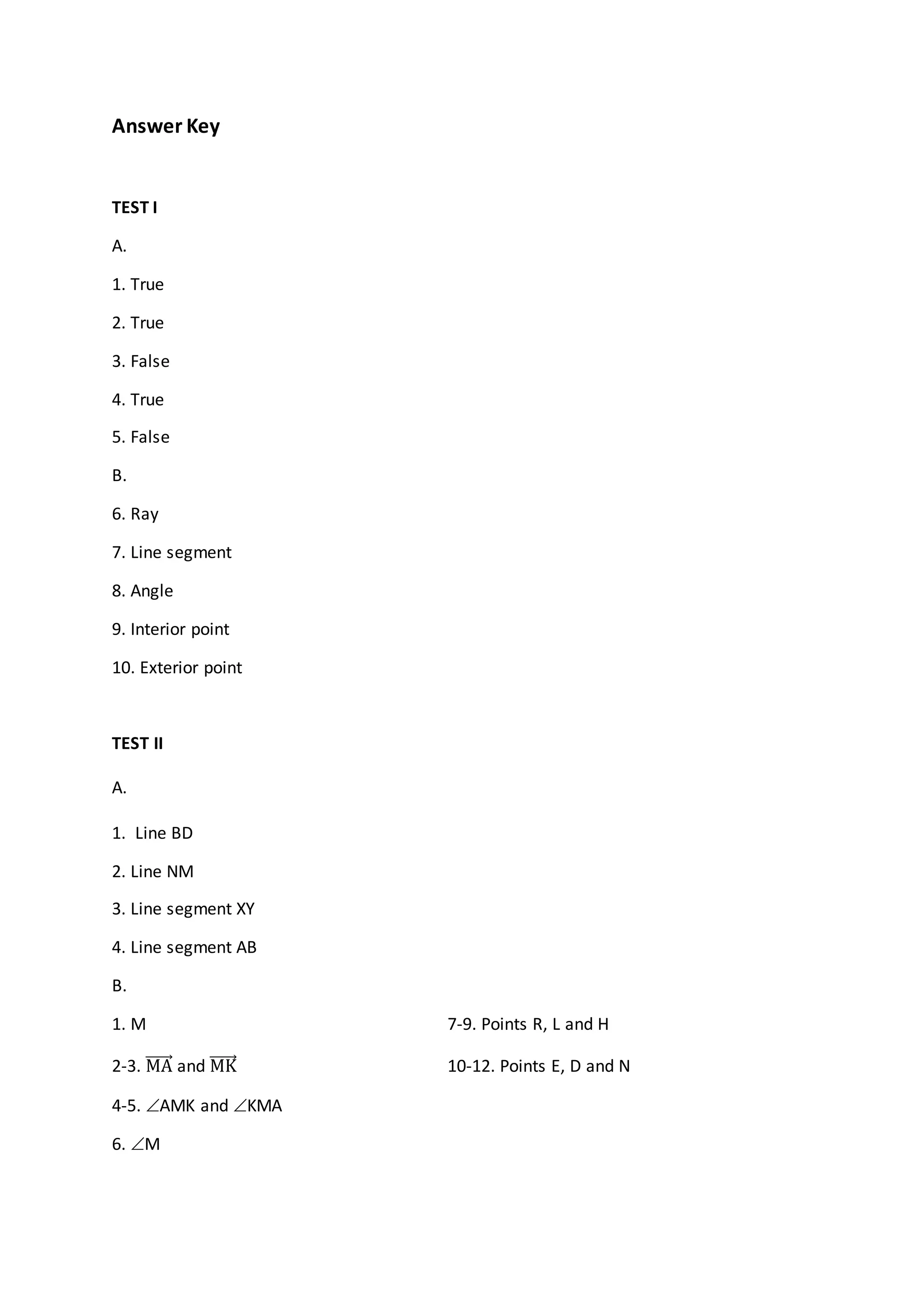Answer Key
TEST I
A.
1. True
2. True
3. False
4. True
5. False
B.
6. Ray
7. Line segment
8. Angle
9. Interior point
10. Exterior point
TEST II
A.
1. Line BD
2. Line NM
3. Line segment XY
4. Line segment AB
B.
1. M 7-9. Points R, L and H
2-3. MA and MK 10-12. Points E, D and N
4-5. AMK and KMA
6. M
 