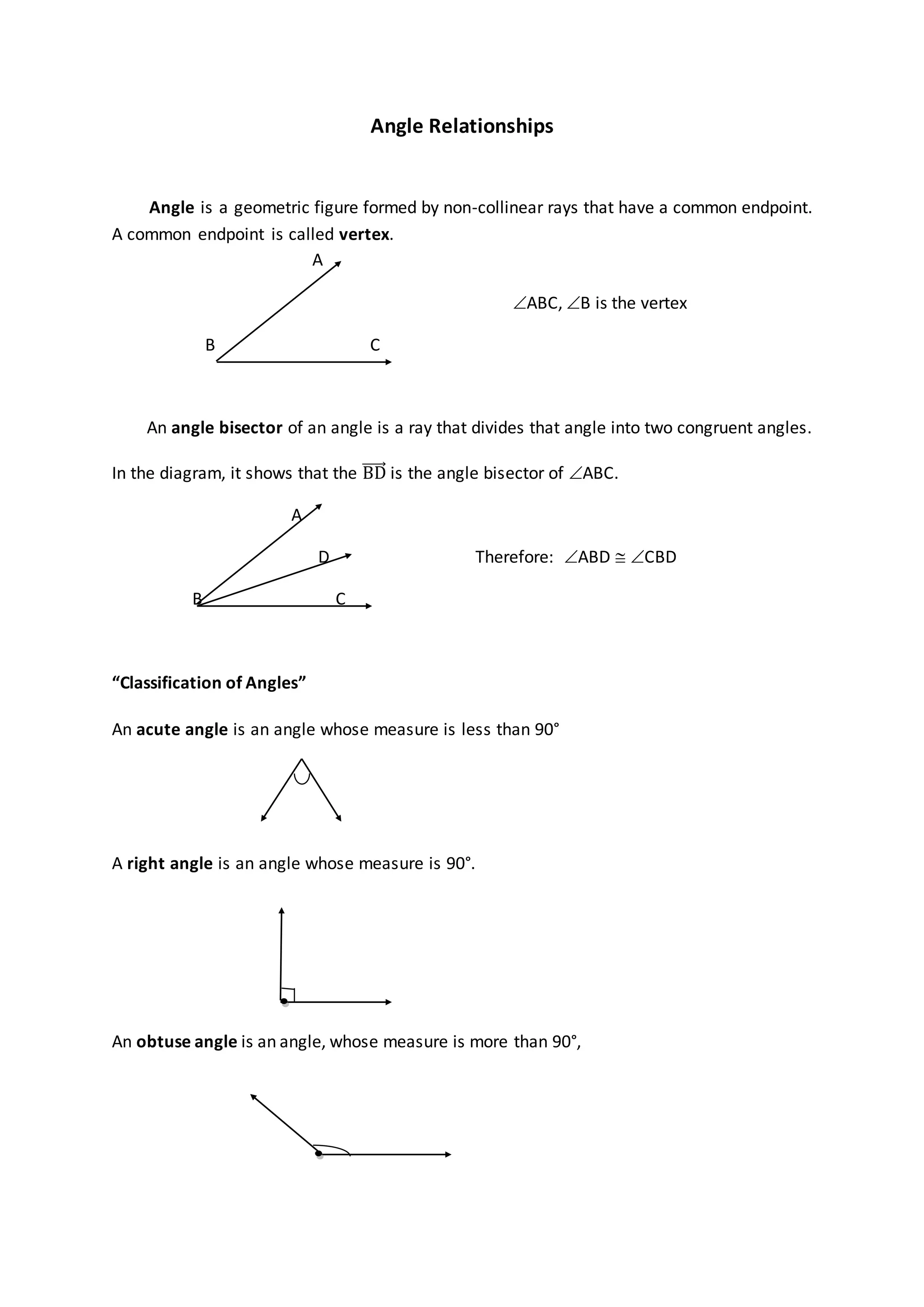 Angle Relationships
Angle is a geometric figure formed by non-collinear rays that have a common endpoint.
A common endpoint is called vertex.
A
ABC, B is the vertex
B C
An angle bisector of an angle is a ray that divides that angle into two congruent angles.
In the diagram, it shows that the BD is the angle bisector of ABC.
A
D Therefore: ABD  CBD
B C
“Classification of Angles”
An acute angle is an angle whose measure is less than 90°
A right angle is an angle whose measure is 90°.
An obtuse angle is an angle, whose measure is more than 90°,
 