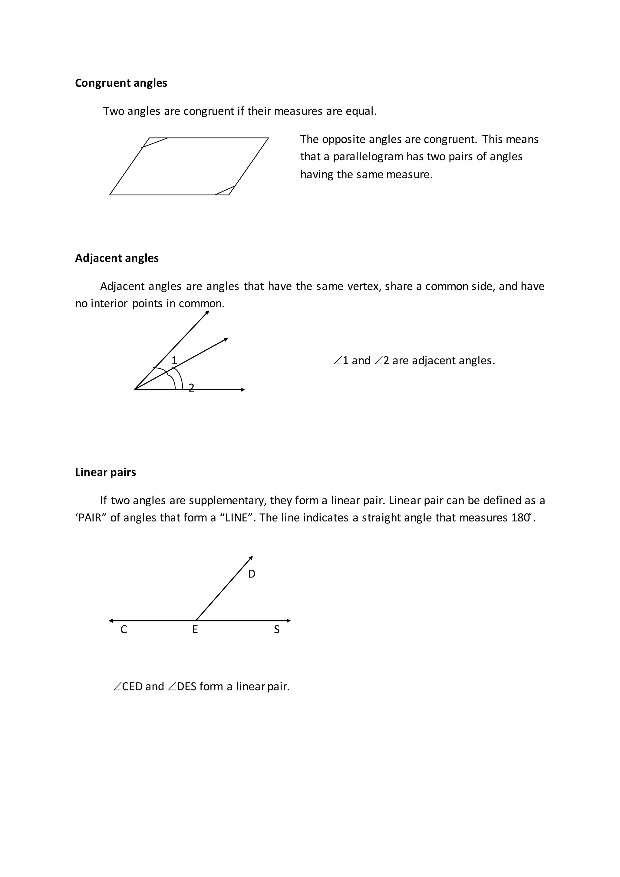 Congruent angles
Two angles are congruent if their measures are equal.
The opposite angles are congruent. This means
that a parallelogram has two pairs of angles
having the same measure.
Adjacent angles
Adjacent angles are angles that have the same vertex, share a common side, and have
no interior points in common.
1 1 and 2 are adjacent angles.
2
Linear pairs
If two angles are supplementary, they form a linear pair. Linear pair can be defined as a
‘PAIR” of angles that form a “LINE”. The line indicates a straight angle that measures 180 ̊.
D
C E S
CED and DES form a linear pair.
 