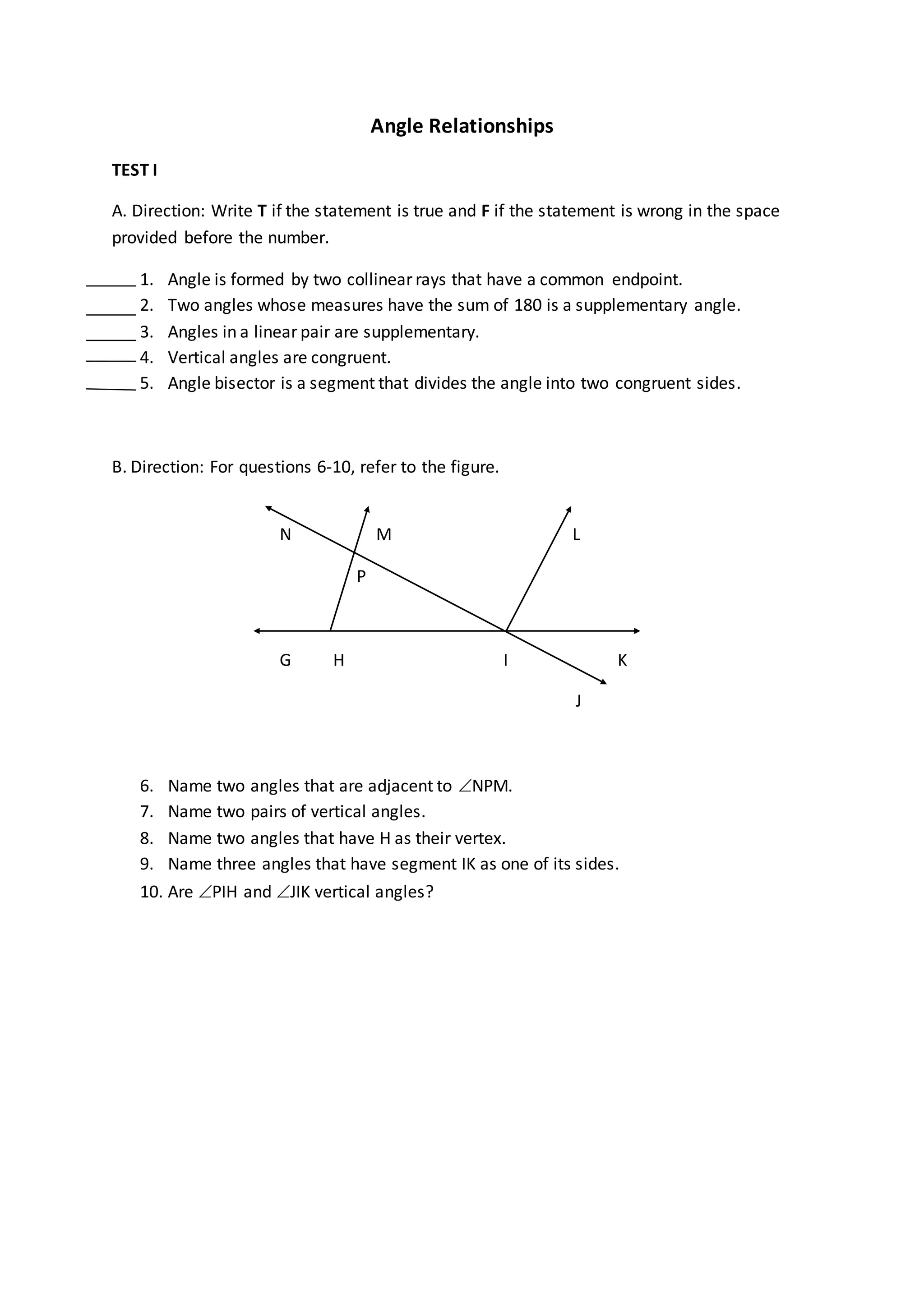 Angle Relationships
TEST I
A. Direction: Write T if the statement is true and F if the statement is wrong in the space
provided before the number.
1. Angle is formed by two collinear rays that have a common endpoint.
2. Two angles whose measures have the sum of 180 is a supplementary angle.
3. Angles in a linear pair are supplementary.
4. Vertical angles are congruent.
5. Angle bisector is a segment that divides the angle into two congruent sides.
B. Direction: For questions 6-10, refer to the figure.
N M L
P
G H I K
J
6. Name two angles that are adjacent to NPM.
7. Name two pairs of vertical angles.
8. Name two angles that have H as their vertex.
9. Name three angles that have segment IK as one of its sides.
10. Are PIH and JIK vertical angles?
 