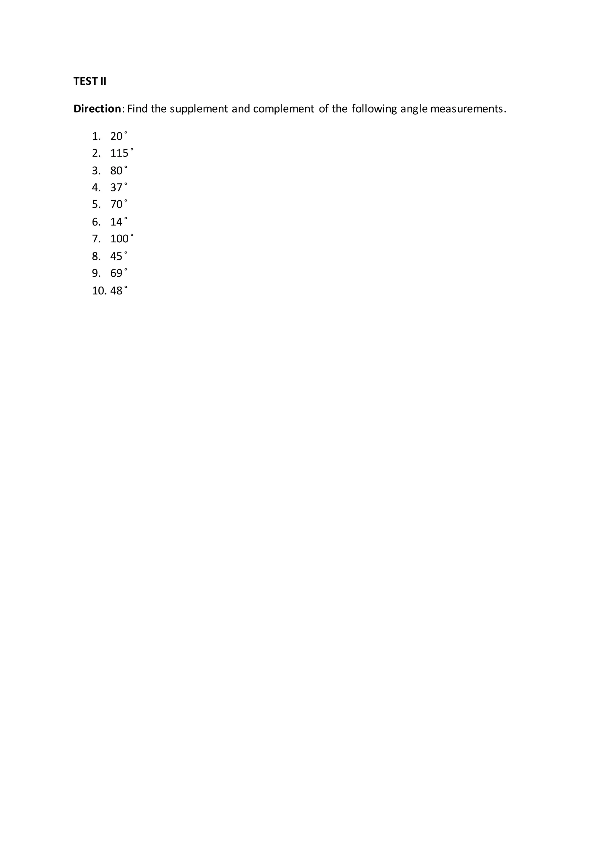 TEST II
Direction: Find the supplement and complement of the following angle measurements.
1. 20 ̊
2. 115 ̊
3. 80 ̊
4. 37 ̊
5. 70 ̊
6. 14 ̊
7. 100 ̊
8. 45 ̊
9. 69 ̊
10. 48 ̊
 