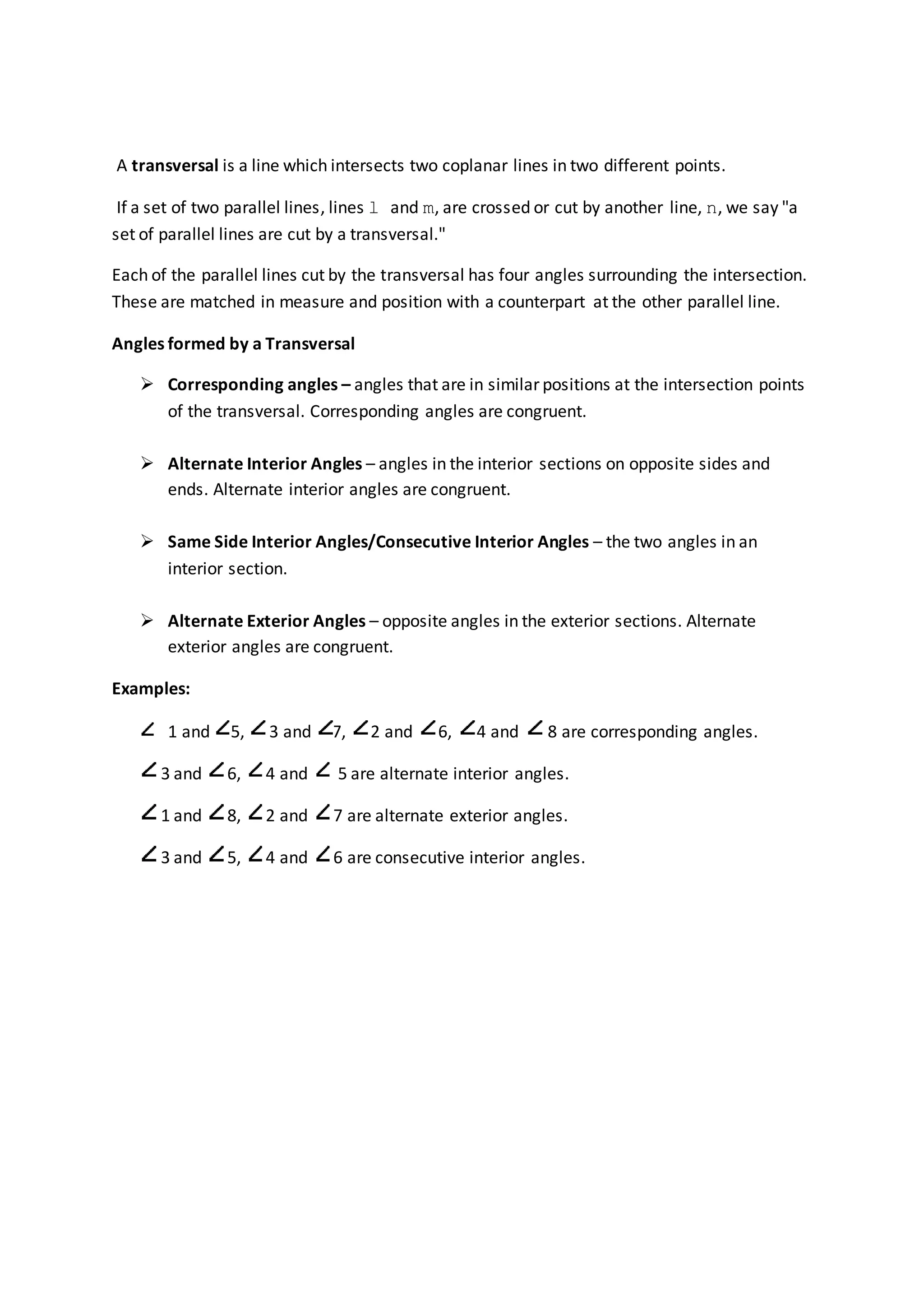 A transversal is a line which intersects two coplanar lines in two different points.
If a set of two parallel lines, lines l and m, are crossed or cut by another line, n, we say "a
set of parallel lines are cut by a transversal."
Each of the parallel lines cut by the transversal has four angles surrounding the intersection.
These are matched in measure and position with a counterpart at the other parallel line.
Angles formed by a Transversal
 Corresponding angles – angles that are in similar positions at the intersection points
of the transversal. Corresponding angles are congruent.
 Alternate Interior Angles – angles in the interior sections on opposite sides and
ends. Alternate interior angles are congruent.
 Same Side Interior Angles/Consecutive Interior Angles – the two angles in an
interior section.
 Alternate Exterior Angles – opposite angles in the exterior sections. Alternate
exterior angles are congruent.
Examples:
1 and 5, 3 and 7, 2 and 6, 4 and 8 are corresponding angles.
3 and 6, 4 and 5 are alternate interior angles.
1 and 8, 2 and 7 are alternate exterior angles.
3 and 5, 4 and 6 are consecutive interior angles.
 