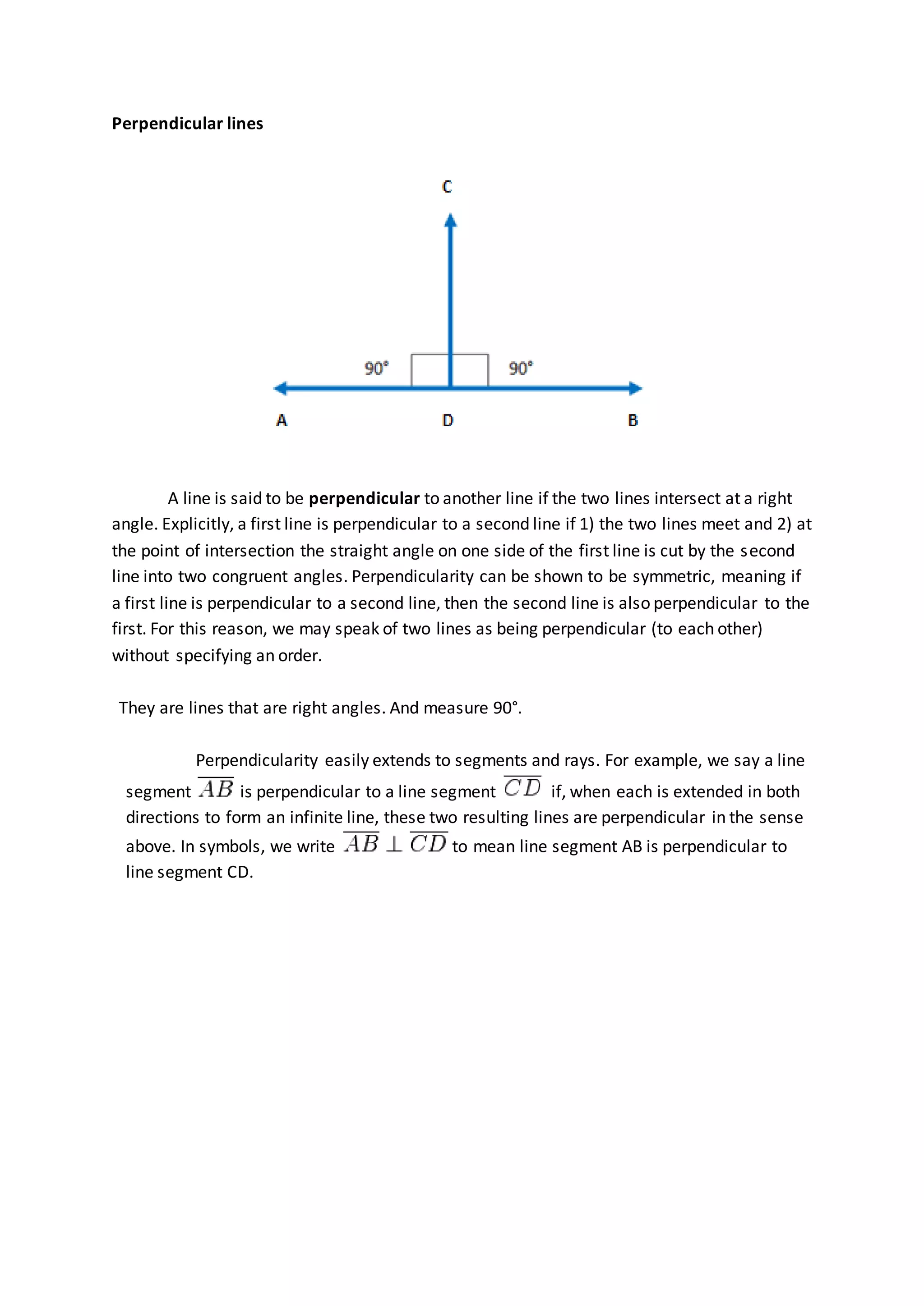 Perpendicular lines
A line is said to be perpendicular to another line if the two lines intersect at a right
angle. Explicitly, a first line is perpendicular to a second line if 1) the two lines meet and 2) at
the point of intersection the straight angle on one side of the first line is cut by the second
line into two congruent angles. Perpendicularity can be shown to be symmetric, meaning if
a first line is perpendicular to a second line, then the second line is also perpendicular to the
first. For this reason, we may speak of two lines as being perpendicular (to each other)
without specifying an order.
They are lines that are right angles. And measure 90°.
Perpendicularity easily extends to segments and rays. For example, we say a line
segment is perpendicular to a line segment if, when each is extended in both
directions to form an infinite line, these two resulting lines are perpendicular in the sense
above. In symbols, we write to mean line segment AB is perpendicular to
line segment CD.
 