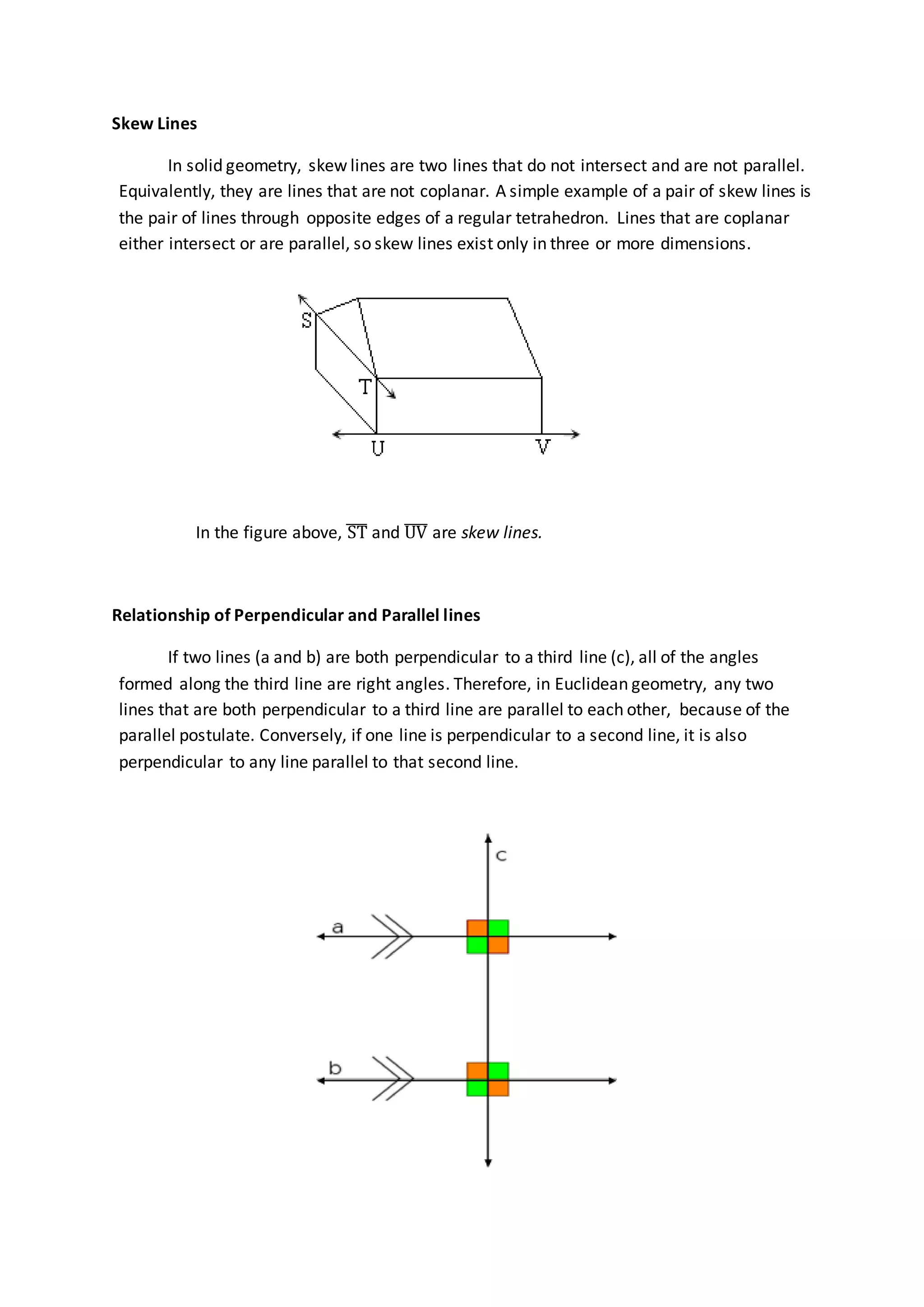 Skew Lines
In solid geometry, skew lines are two lines that do not intersect and are not parallel.
Equivalently, they are lines that are not coplanar. A simple example of a pair of skew lines is
the pair of lines through opposite edges of a regular tetrahedron. Lines that are coplanar
either intersect or are parallel, so skew lines exist only in three or more dimensions.
In the figure above, ST̅̅̅ and UV̅̅̅̅ are skew lines.
Relationship of Perpendicular and Parallel lines
If two lines (a and b) are both perpendicular to a third line (c), all of the angles
formed along the third line are right angles. Therefore, in Euclidean geometry, any two
lines that are both perpendicular to a third line are parallel to each other, because of the
parallel postulate. Conversely, if one line is perpendicular to a second line, it is also
perpendicular to any line parallel to that second line.
 
