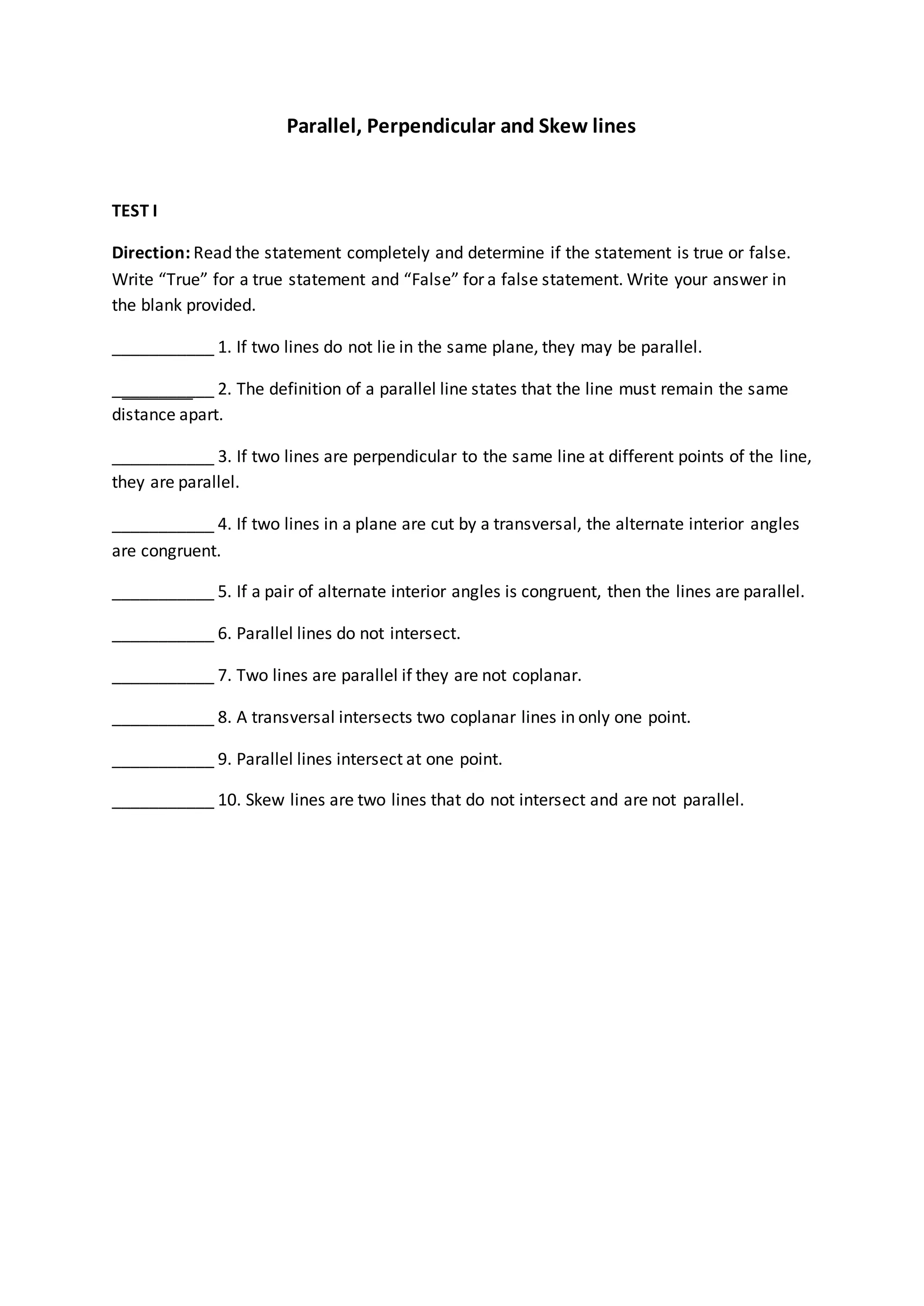 Parallel, Perpendicular and Skew lines
TEST I
Direction: Read the statement completely and determine if the statement is true or false.
Write “True” for a true statement and “False” for a false statement. Write your answer in
the blank provided.
___________ 1. If two lines do not lie in the same plane, they may be parallel.
___________ 2. The definition of a parallel line states that the line must remain the same
distance apart.
___________ 3. If two lines are perpendicular to the same line at different points of the line,
they are parallel.
___________ 4. If two lines in a plane are cut by a transversal, the alternate interior angles
are congruent.
___________ 5. If a pair of alternate interior angles is congruent, then the lines are parallel.
___________ 6. Parallel lines do not intersect.
___________ 7. Two lines are parallel if they are not coplanar.
___________ 8. A transversal intersects two coplanar lines in only one point.
___________ 9. Parallel lines intersect at one point.
___________ 10. Skew lines are two lines that do not intersect and are not parallel.
 
