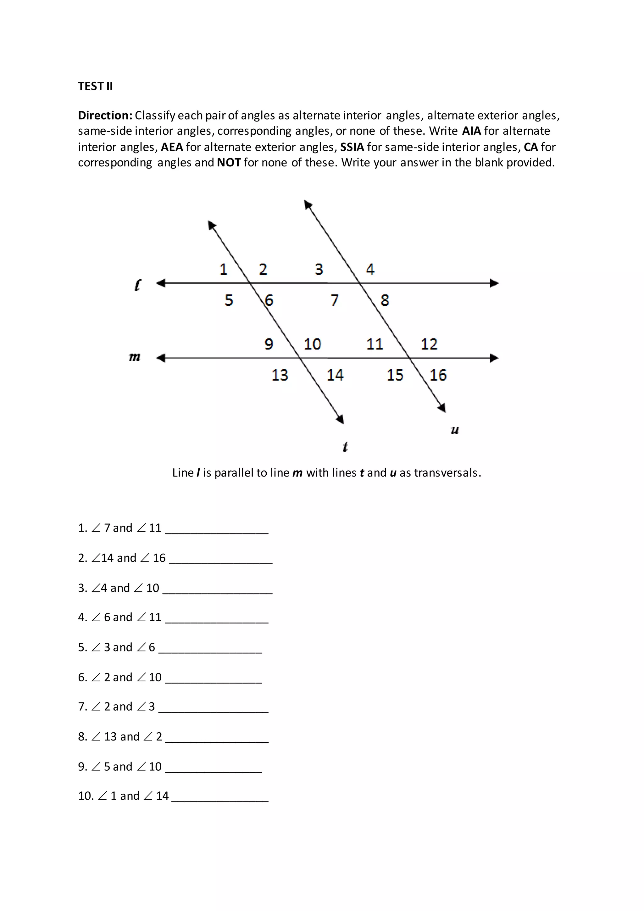TEST II
Direction: Classify each pair of angles as alternate interior angles, alternate exterior angles,
same-side interior angles, corresponding angles, or none of these. Write AIA for alternate
interior angles, AEA for alternate exterior angles, SSIA for same-side interior angles, CA for
corresponding angles and NOT for none of these. Write your answer in the blank provided.
1.  7 and  11 ________________
2. 14 and  16 ________________
3. 4 and  10 _________________
4.  6 and  11 ________________
5.  3 and  6 ________________
6.  2 and  10 _______________
7.  2 and  3 _________________
8.  13 and  2 ________________
9.  5 and  10 _______________
10.  1 and  14 _______________
Line l is parallel to line m with lines t and u as transversals.
 