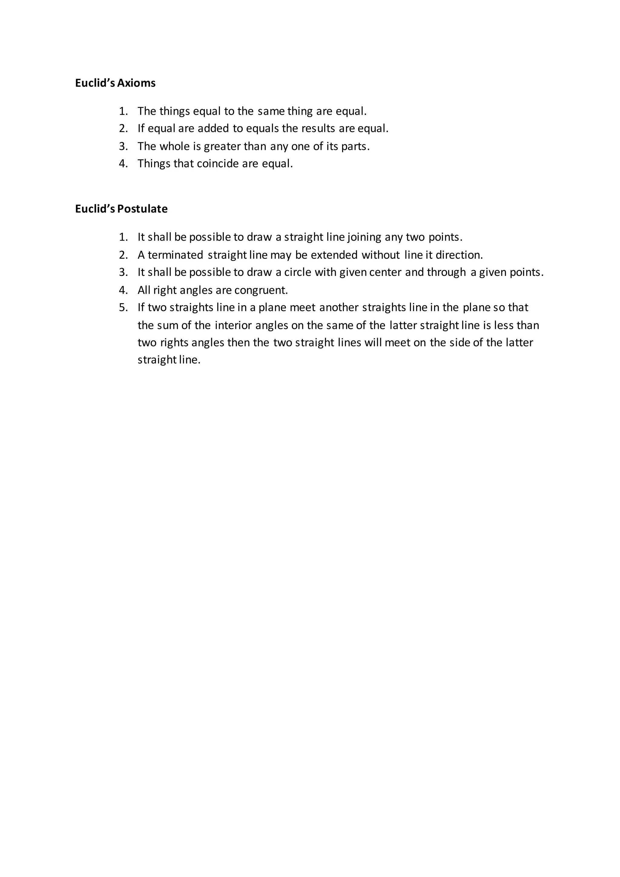 Euclid’s Axioms
1. The things equal to the same thing are equal.
2. If equal are added to equals the results are equal.
3. The whole is greater than any one of its parts.
4. Things that coincide are equal.
Euclid’s Postulate
1. It shall be possible to draw a straight line joining any two points.
2. A terminated straight line may be extended without line it direction.
3. It shall be possible to draw a circle with given center and through a given points.
4. All right angles are congruent.
5. If two straights line in a plane meet another straights line in the plane so that
the sum of the interior angles on the same of the latter straight line is less than
two rights angles then the two straight lines will meet on the side of the latter
straight line.
 