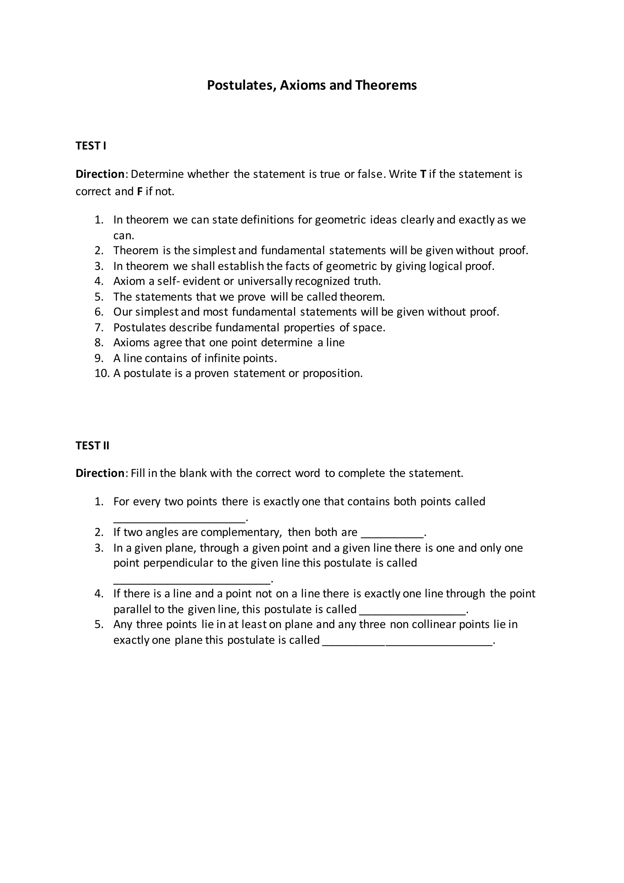 Postulates, Axioms and Theorems
TEST I
Direction: Determine whether the statement is true or false. Write T if the statement is
correct and F if not.
1. In theorem we can state definitions for geometric ideas clearly and exactly as we
can.
2. Theorem is the simplest and fundamental statements will be given without proof.
3. In theorem we shall establish the facts of geometric by giving logical proof.
4. Axiom a self- evident or universally recognized truth.
5. The statements that we prove will be called theorem.
6. Our simplest and most fundamental statements will be given without proof.
7. Postulates describe fundamental properties of space.
8. Axioms agree that one point determine a line
9. A line contains of infinite points.
10. A postulate is a proven statement or proposition.
TEST II
Direction: Fill in the blank with the correct word to complete the statement.
1. For every two points there is exactly one that contains both points called
_____________________.
2. If two angles are complementary, then both are __________.
3. In a given plane, through a given point and a given line there is one and only one
point perpendicular to the given line this postulate is called
_________________________.
4. If there is a line and a point not on a line there is exactly one line through the point
parallel to the given line, this postulate is called _________________.
5. Any three points lie in at least on plane and any three non collinear points lie in
exactly one plane this postulate is called ___________________________.
 