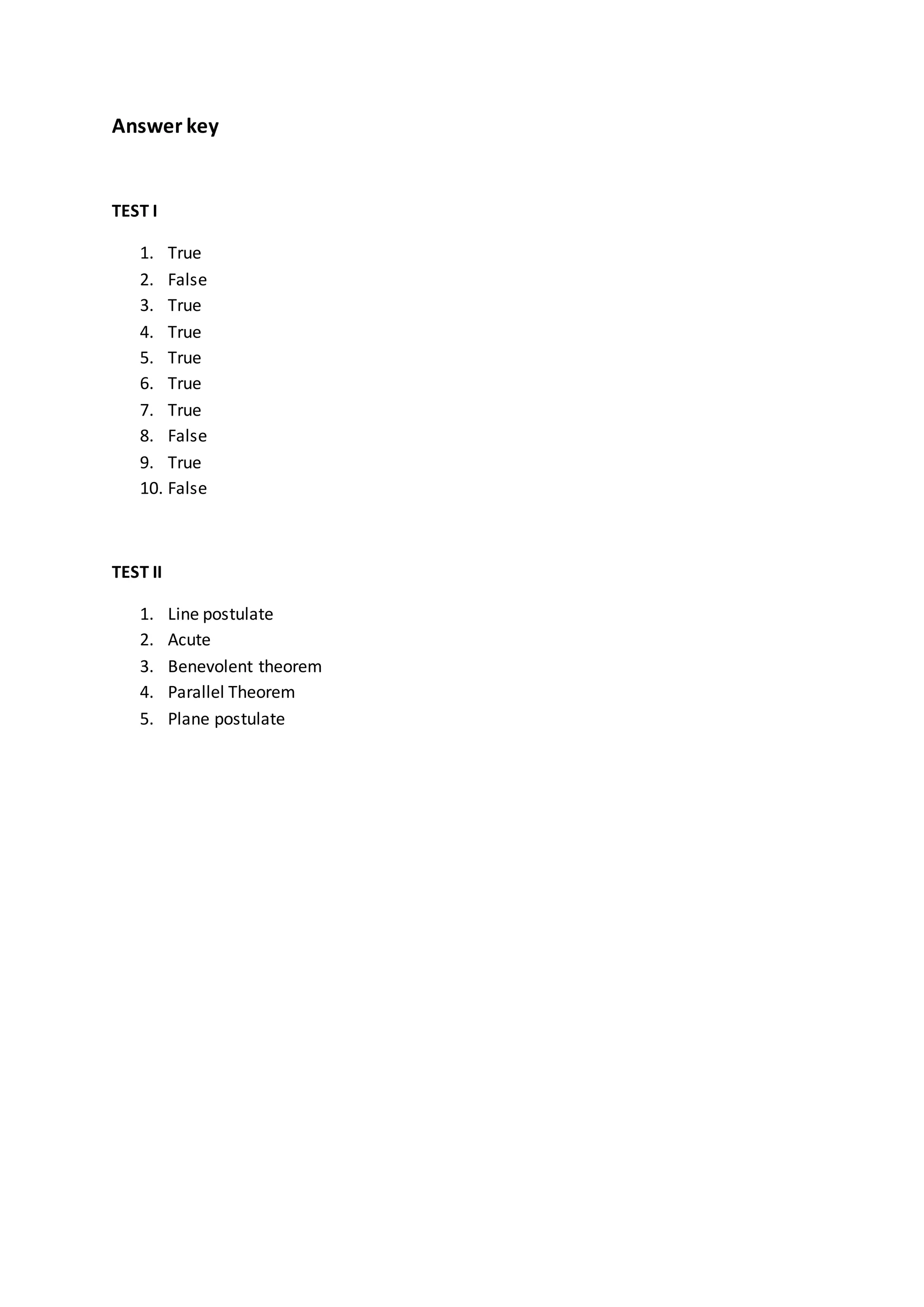 Answer key
TEST I
1. True
2. False
3. True
4. True
5. True
6. True
7. True
8. False
9. True
10. False
TEST II
1. Line postulate
2. Acute
3. Benevolent theorem
4. Parallel Theorem
5. Plane postulate
 