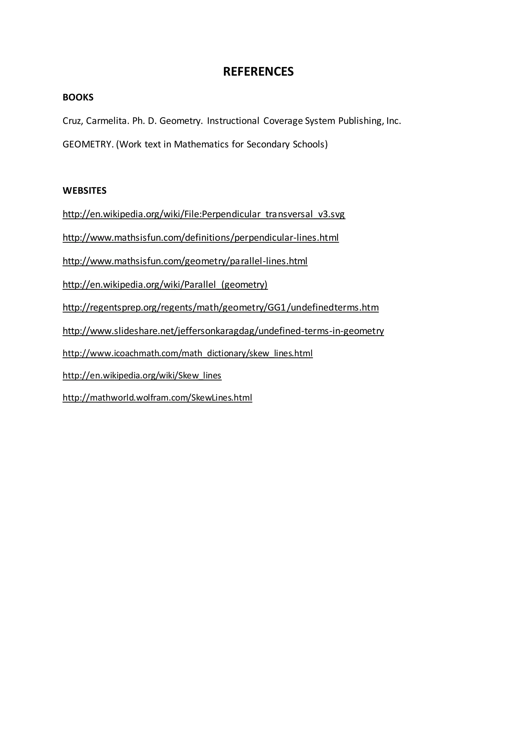 REFERENCES
BOOKS
Cruz, Carmelita. Ph. D. Geometry. Instructional Coverage System Publishing, Inc.
GEOMETRY. (Work text in Mathematics for Secondary Schools)
WEBSITES
http://en.wikipedia.org/wiki/File:Perpendicular_transversal_v3.svg
http://www.mathsisfun.com/definitions/perpendicular-lines.html
http://www.mathsisfun.com/geometry/parallel-lines.html
http://en.wikipedia.org/wiki/Parallel_(geometry)
http://regentsprep.org/regents/math/geometry/GG1/undefinedterms.htm
http://www.slideshare.net/jeffersonkaragdag/undefined-terms-in-geometry
http://www.icoachmath.com/math_dictionary/skew_lines.html
http://en.wikipedia.org/wiki/Skew_lines
http://mathworld.wolfram.com/SkewLines.html
 