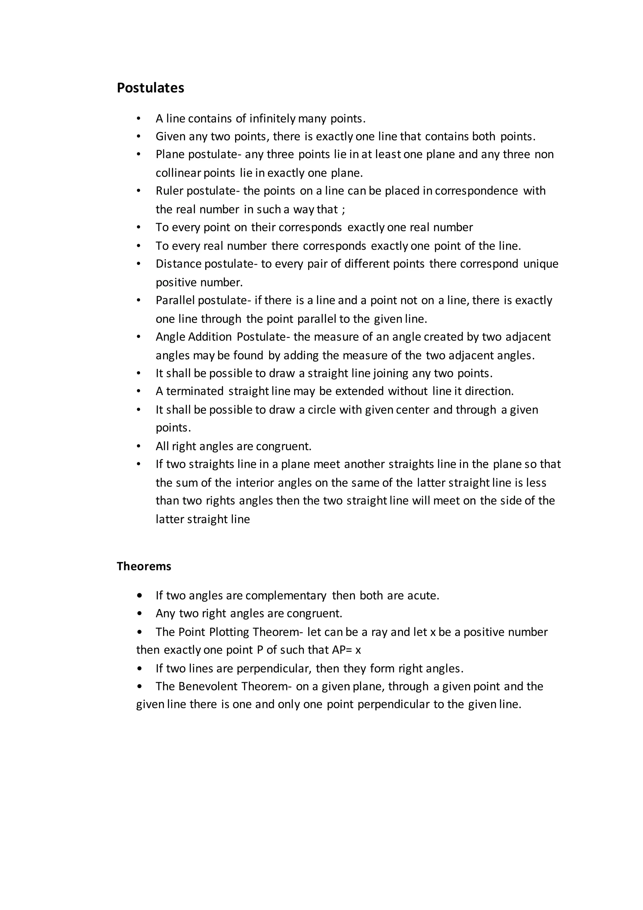 Postulates
• A line contains of infinitely many points.
• Given any two points, there is exactly one line that contains both points.
• Plane postulate- any three points lie in at least one plane and any three non
collinear points lie in exactly one plane.
• Ruler postulate- the points on a line can be placed in correspondence with
the real number in such a way that ;
• To every point on their corresponds exactly one real number
• To every real number there corresponds exactly one point of the line.
• Distance postulate- to every pair of different points there correspond unique
positive number.
• Parallel postulate- if there is a line and a point not on a line, there is exactly
one line through the point parallel to the given line.
• Angle Addition Postulate- the measure of an angle created by two adjacent
angles may be found by adding the measure of the two adjacent angles.
• It shall be possible to draw a straight line joining any two points.
• A terminated straight line may be extended without line it direction.
• It shall be possible to draw a circle with given center and through a given
points.
• All right angles are congruent.
• If two straights line in a plane meet another straights line in the plane so that
the sum of the interior angles on the same of the latter straight line is less
than two rights angles then the two straight line will meet on the side of the
latter straight line
Theorems
• If two angles are complementary then both are acute.
• Any two right angles are congruent.
• The Point Plotting Theorem- let can be a ray and let x be a positive number
then exactly one point P of such that AP= x
• If two lines are perpendicular, then they form right angles.
• The Benevolent Theorem- on a given plane, through a given point and the
given line there is one and only one point perpendicular to the given line.
 