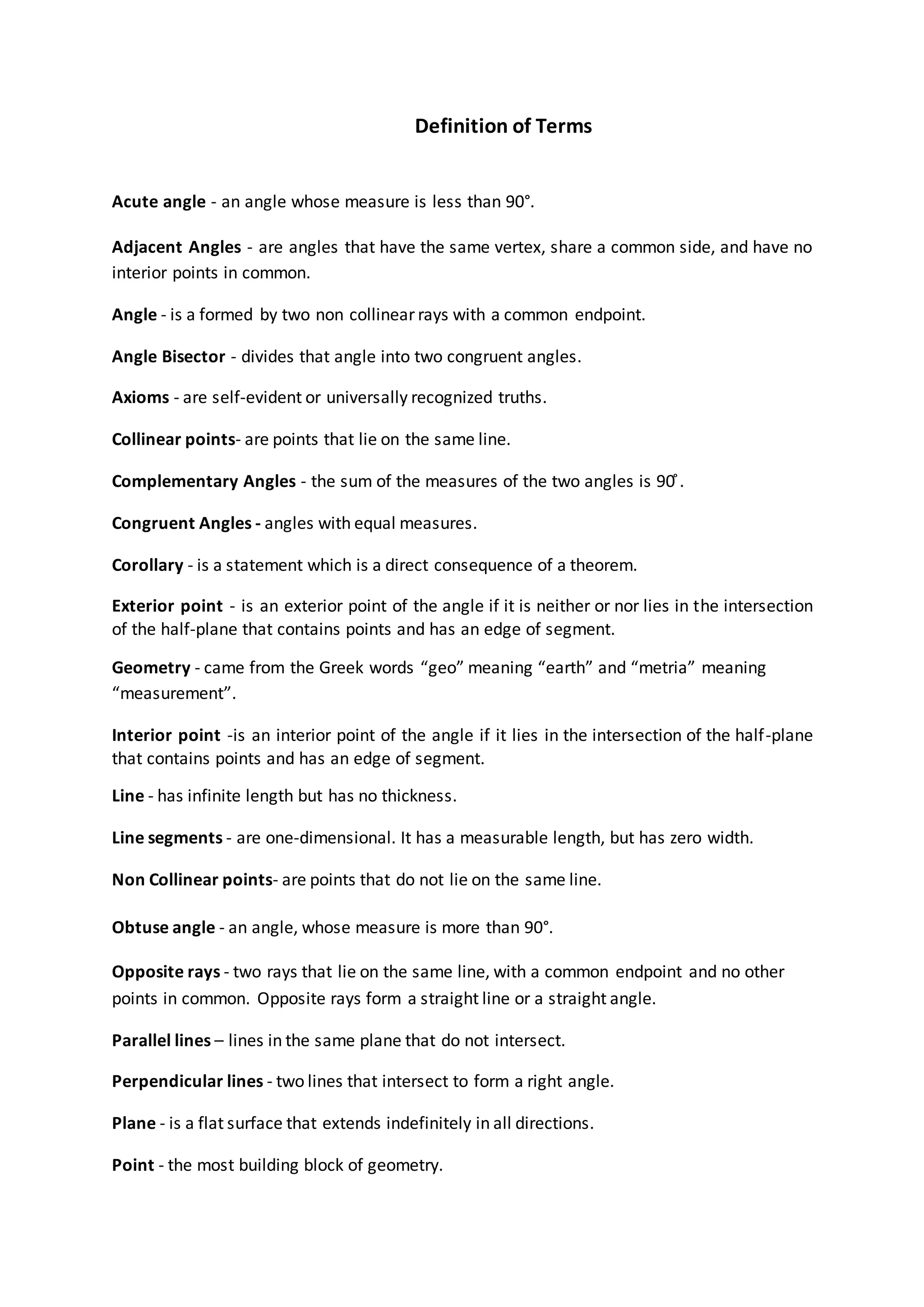 Definition of Terms
Acute angle - an angle whose measure is less than 90°.
Adjacent Angles - are angles that have the same vertex, share a common side, and have no
interior points in common.
Angle - is a formed by two non collinear rays with a common endpoint.
Angle Bisector - divides that angle into two congruent angles.
Axioms - are self-evident or universally recognized truths.
Collinear points- are points that lie on the same line.
Complementary Angles - the sum of the measures of the two angles is 90 ̊.
Congruent Angles - angles with equal measures.
Corollary - is a statement which is a direct consequence of a theorem.
Exterior point - is an exterior point of the angle if it is neither or nor lies in the intersection
of the half-plane that contains points and has an edge of segment.
Geometry - came from the Greek words “geo” meaning “earth” and “metria” meaning
“measurement”.
Interior point -is an interior point of the angle if it lies in the intersection of the half-plane
that contains points and has an edge of segment.
Line - has infinite length but has no thickness.
Line segments - are one-dimensional. It has a measurable length, but has zero width.
Non Collinear points- are points that do not lie on the same line.
Obtuse angle - an angle, whose measure is more than 90°.
Opposite rays - two rays that lie on the same line, with a common endpoint and no other
points in common. Opposite rays form a straight line or a straight angle.
Parallel lines – lines in the same plane that do not intersect.
Perpendicular lines - two lines that intersect to form a right angle.
Plane - is a flat surface that extends indefinitely in all directions.
Point - the most building block of geometry.
 