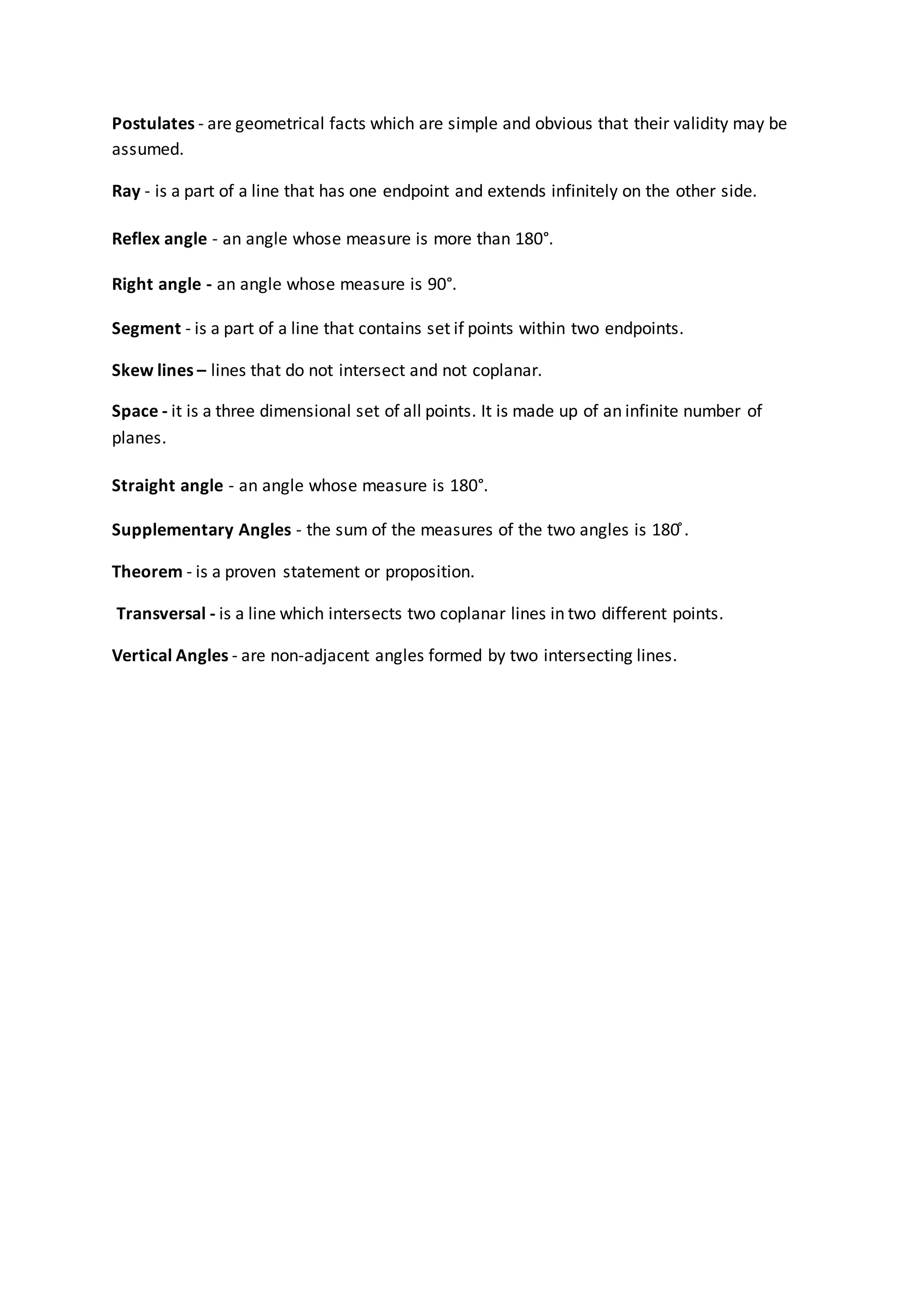 Postulates - are geometrical facts which are simple and obvious that their validity may be
assumed.
Ray - is a part of a line that has one endpoint and extends infinitely on the other side.
Reflex angle - an angle whose measure is more than 180°.
Right angle - an angle whose measure is 90°.
Segment - is a part of a line that contains set if points within two endpoints.
Skew lines – lines that do not intersect and not coplanar.
Space - it is a three dimensional set of all points. It is made up of an infinite number of
planes.
Straight angle - an angle whose measure is 180°.
Supplementary Angles - the sum of the measures of the two angles is 180 ̊.
Theorem - is a proven statement or proposition.
Transversal - is a line which intersects two coplanar lines in two different points.
Vertical Angles - are non-adjacent angles formed by two intersecting lines.
 