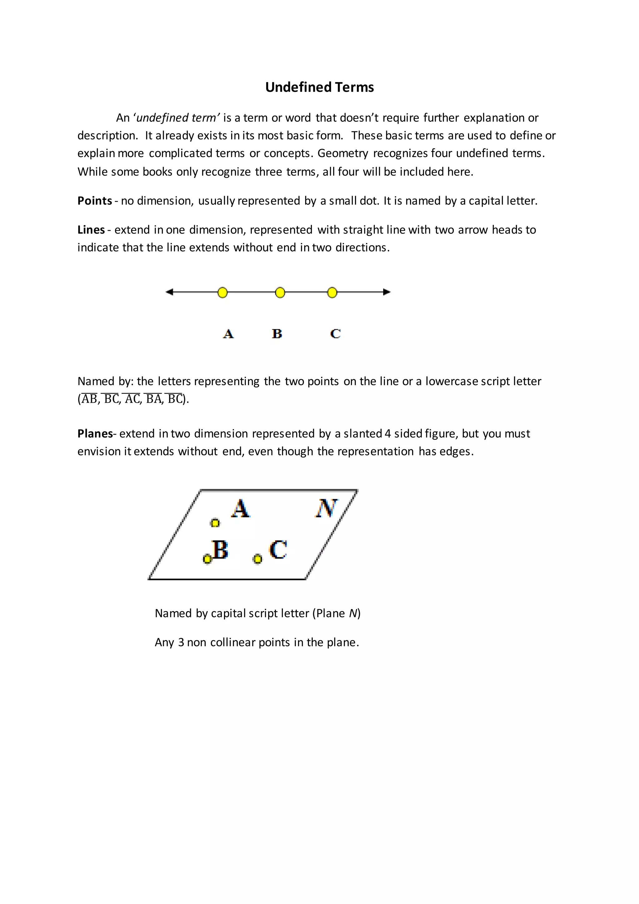 Undefined Terms
An ‘undefined term’ is a term or word that doesn’t require further explanation or
description. It already exists in its most basic form. These basic terms are used to define or
explain more complicated terms or concepts. Geometry recognizes four undefined terms.
While some books only recognize three terms, all four will be included here.
Points - no dimension, usually represented by a small dot. It is named by a capital letter.
Lines - extend in one dimension, represented with straight line with two arrow heads to
indicate that the line extends without end in two directions.
Named by: the letters representing the two points on the line or a lowercase script letter
(AB̅̅̅̅, BC̅̅̅̅, AC̅̅̅̅, BA̅̅̅̅̅, BC̅̅̅̅).
Planes- extend in two dimension represented by a slanted 4 sided figure, but you must
envision it extends without end, even though the representation has edges.
Named by capital script letter (Plane N)
Any 3 non collinear points in the plane.
 