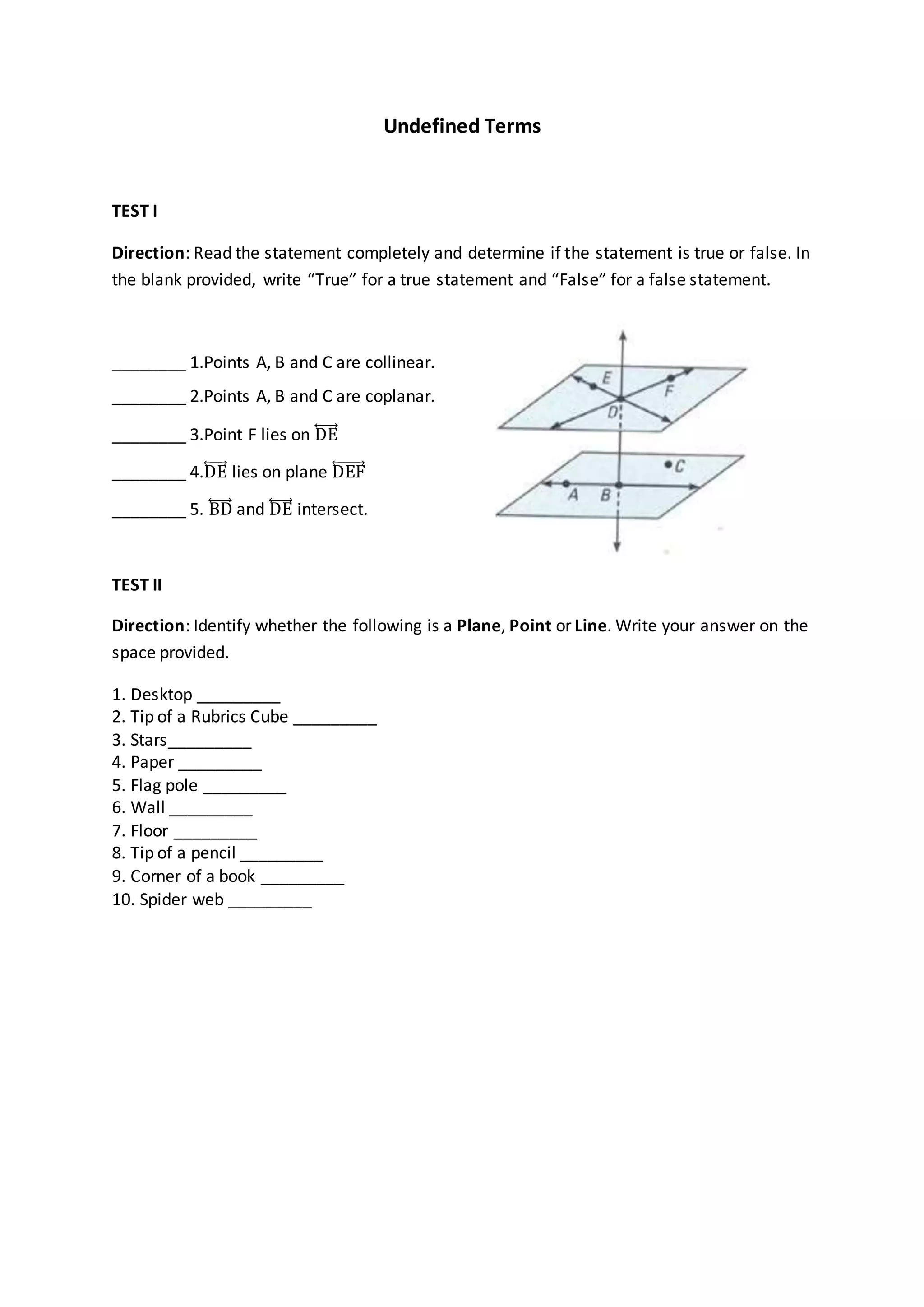 Undefined Terms
TEST I
Direction: Read the statement completely and determine if the statement is true or false. In
the blank provided, write “True” for a true statement and “False” for a false statement.
________ 1.Points A, B and C are collinear.
________ 2.Points A, B and C are coplanar.
________ 3.Point F lies on DE⃡
________ 4.DE⃡ lies on plane DEF⃡
________ 5. BD⃡ and DE⃡ intersect.
TEST II
Direction: Identify whether the following is a Plane, Point or Line. Write your answer on the
space provided.
1. Desktop _________
2. Tip of a Rubrics Cube _________
3. Stars_________
4. Paper _________
5. Flag pole _________
6. Wall _________
7. Floor _________
8. Tip of a pencil _________
9. Corner of a book _________
10. Spider web _________
 