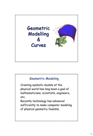 1
Geometric
Modelling
&
Curves
Geometric Modeling
Creating symbolic models of the
physical world has long been a goal of
mathematicians, scientists, engineers,
etc.
Recently technology has advanced
sufficiently to make computer modeling
of physical geometry feasible.
 