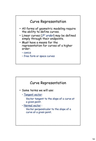 14
Curve Representation
• All forms of geometric modeling require
the ability to define curves.
• Linear curves (1st order) may be defined
simply through their endpoints.
• Must have a means for the
representation for curves of a higher
order:
– conics
– free form or space curves
Curve Representation
• Some terms we will use:
– Tangent vector:
Vector tangent to the slope of a curve at
a given point.
– Normal vector :
Vector perpendicular to the slope of a
curve at a given point.
 