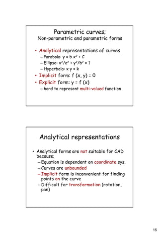 15
Parametric curves;
Non-parametric and parametric forms
• Analytical representations of curves
– Parabola: y = b x2 + C
– Ellipse: x2/a2 + y2/b2 = 1
– Hyperbola: x y = k
• Implicit form: f (x, y) = 0
• Explicit form: y = f (x)
– hard to represent multi-valued function
Analytical representations
• Analytical forms are not suitable for CAD
because;
– Equation is dependent on coordinate sys.
– Curves are unbounded
– Implicit form is inconvenient for finding
points on the curve
– Difficult for transformation (rotation,
pan)
 