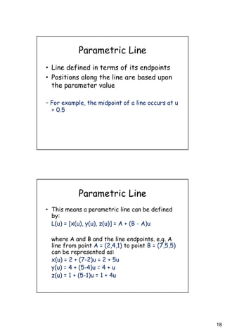 18
Parametric Line
• Line defined in terms of its endpoints
• Positions along the line are based upon
the parameter value
– For example, the midpoint of a line occurs at u
= 0.5
Parametric Line
• This means a parametric line can be defined
by:
L(u) = [x(u), y(u), z(u)] = A + (B - A)u
where A and B and the line endpoints. e.g. A
line from point A = (2,4,1) to point B = (7,5,5)
can be represented as:
x(u) = 2 + (7-2)u = 2 + 5u
y(u) = 4 + (5-4)u = 4 + u
z(u) = 1 + (5-1)u = 1 + 4u
 
