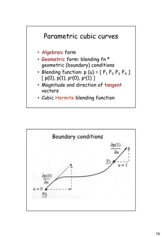 19
Parametric cubic curves
• Algebraic form
• Geometric form: blending fn *
geometric (boundary) conditions
• Blending function: p (u) = [ F1 F2 F3 F4 ]
[ p(0), p(1), pu(0), pu(1) ]
• Magnitude and direction of tangent
vectors
• Cubic Hermite blending function
Boundary conditions
 