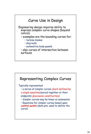 24
Curve Use in Design
Engineering design requires ability to
express complex curve shapes (beyond
conics).
– examples are the bounding curves for:
• turbine blades
• ship hulls
• automotive body panels
– also curves of intersection between
surfaces
Representing Complex Curves
Typically represented
– a series of simpler curves (each defined by
a single equation) pieced together at their
endpoints (piecewise construction).
– Simpler curves may be linear or polynomial
– Equations for simpler curves based upon
control points (data pts. used to define the
curve)
 