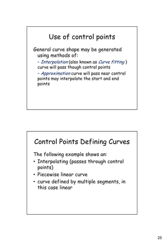 25
Use of control points
General curve shape may be generated
using methods of:
– Interpolation (also known as Curve fitting )
curve will pass though control points
– Approximation curve will pass near control
points may interpolate the start and end
points
Control Points Defining Curves
The following example shows an:
• Interpolating (passes through control
points)
• Piecewise linear curve
• curve defined by multiple segments, in
this case linear
 