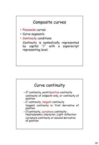 28
Composite curves
• Piecewise curves
• Curve segments
• Continuity conditions
Continuity is symbolically represented
by capital “C” with a superscript
representing level.
Curve continuity
– C0 continuity, point/position continuity
continuity of endpoint only, or continuity of
position
– C1 continuity, tangent continuity
tangent continuity or first derivative of
position
– C2continuity, curvature continuity:
Hydrodynamic character, Light reflection
curvature continuity or second derivative
of position
 