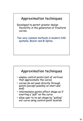 30
Approximation techniques
Developed to permit greater design
flexibility in the generation of freeform
curves.
Two very common methods in modern CAD
systems, Bezier and B-Spline.
Approximation techniques
• employ control points (set of vertices
that approximate the curve)
• curves do not pass directly through
points (except possibly at start and
end)
• intermediate points affect shape as if
exerting a “pull” on the curve
• allow user to to set shape by “pulling”
out curve using control point location
 