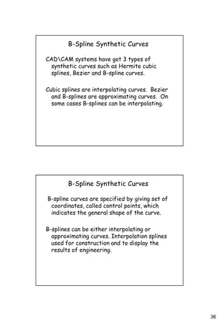 36
B-Spline Synthetic Curves
CADCAM systems have got 3 types of
synthetic curves such as Hermite cubic
splines, Bezier and B-spline curves.
Cubic splines are interpolating curves. Bezier
and B-splines are approximating curves. On
some cases B-splines can be interpolating.
B-Spline Synthetic Curves
B-spline curves are specified by giving set of
coordinates, called control points, which
indicates the general shape of the curve.
B-splines can be either interpolating or
approximating curves. Interpolation splines
used for construction and to display the
results of engineering.
 