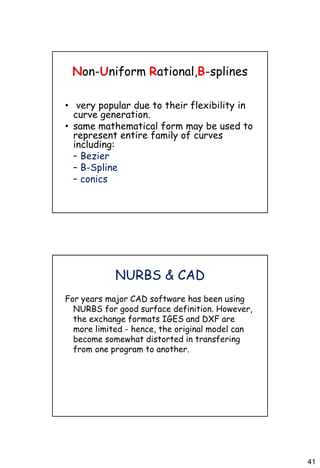 41
Non-Uniform Rational,B-splines
• very popular due to their flexibility in
curve generation.
• same mathematical form may be used to
represent entire family of curves
including:
– Bezier
– B-Spline
– conics
NURBS & CAD
For years major CAD software has been using
NURBS for good surface definition. However,
the exchange formats IGES and DXF are
more limited - hence, the original model can
become somewhat distorted in transfering
from one program to another.
 