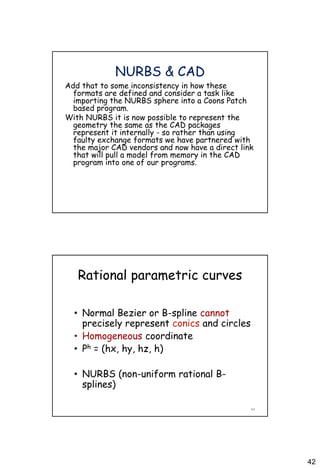 42
NURBS & CAD
Add that to some inconsistency in how these
formats are defined and consider a task like
importing the NURBS sphere into a Coons Patch
based program.
With NURBS it is now possible to represent the
geometry the same as the CAD packages
represent it internally - so rather than using
faulty exchange formats we have partnered with
the major CAD vendors and now have a direct link
that will pull a model from memory in the CAD
program into one of our programs.
Rational parametric curves
• Normal Bezier or B-spline cannot
precisely represent conics and circles
• Homogeneous coordinate
• Ph = (hx, hy, hz, h)
• NURBS (non-uniform rational B-
splines)
84
 