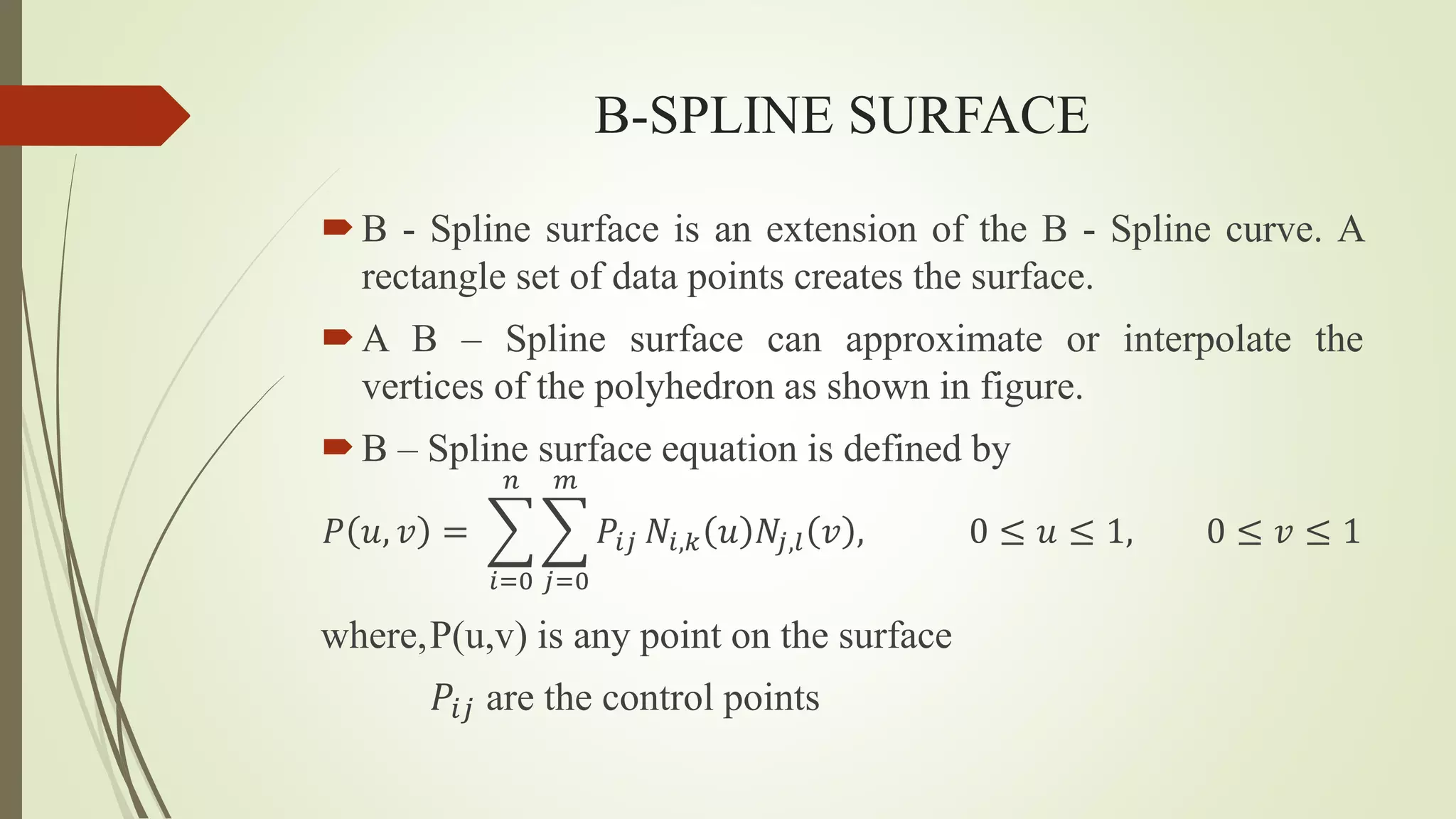 B-SPLINE SURFACE
B - Spline surface is an extension of the B - Spline curve. A
rectangle set of data points creates the surface.
A B – Spline surface can approximate or interpolate the
vertices of the polyhedron as shown in figure.
B – Spline surface equation is defined by
𝑃 𝑢, 𝑣 =
𝑖=0
𝑛
𝑗=0
𝑚
𝑃𝑖𝑗 𝑁𝑖,𝑘 𝑢 𝑁𝑗,𝑙 𝑣 , 0 ≤ 𝑢 ≤ 1, 0 ≤ 𝑣 ≤ 1
where,P(u,v) is any point on the surface
𝑃𝑖𝑗 are the control points
 