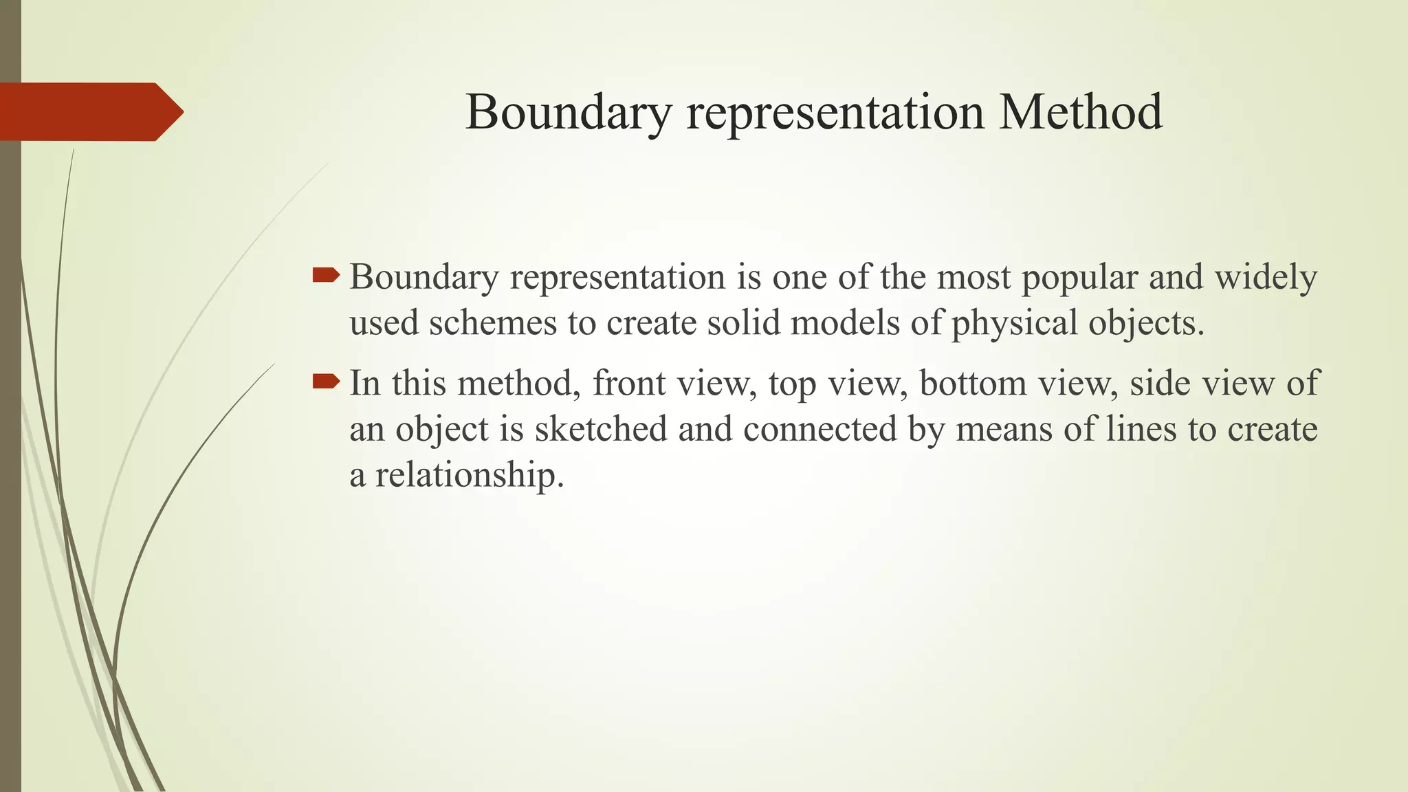 Boundary representation Method
Boundary representation is one of the most popular and widely
used schemes to create solid models of physical objects.
In this method, front view, top view, bottom view, side view of
an object is sketched and connected by means of lines to create
a relationship.
 