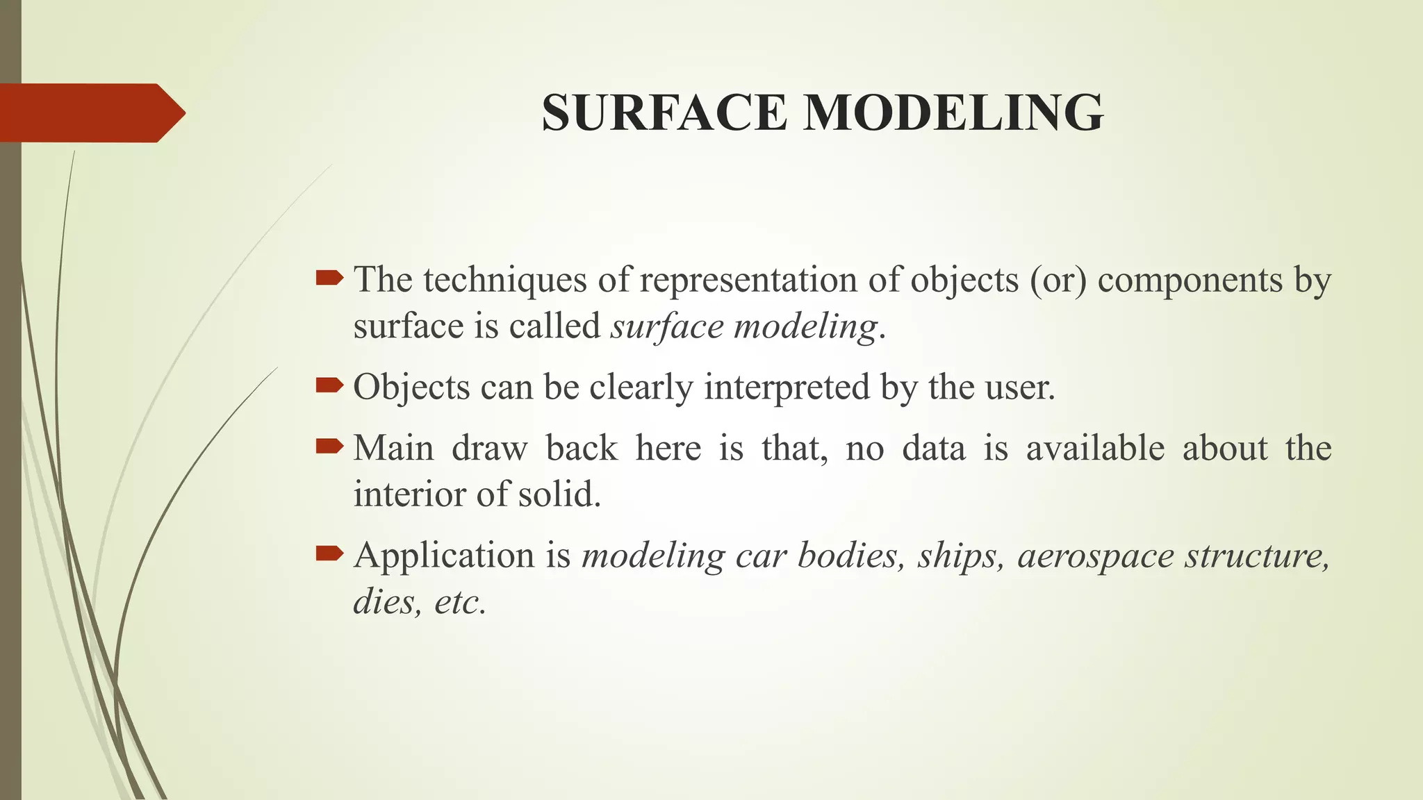 SURFACE MODELING
The techniques of representation of objects (or) components by
surface is called surface modeling.
Objects can be clearly interpreted by the user.
Main draw back here is that, no data is available about the
interior of solid.
Application is modeling car bodies, ships, aerospace structure,
dies, etc.
 