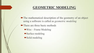 GEOMETRIC MODELING
The mathematical description of the geometry of an object
using a software is called as geometric modeling
There are three basic methods
Wire – Frame Modeling
Surface modeling
Solid modeling
 