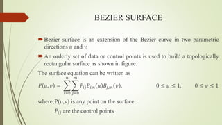 BEZIER SURFACE
Bezier surface is an extension of the Bezier curve in two parametric
directions u and v.
An orderly set of data or control points is used to build a topologically
rectangular surface as shown in figure.
The surface equation can be written as
𝑃 𝑢, 𝑣 =
𝑖=0
𝑛
𝑗=0
𝑚
𝑃𝑖𝑗𝐵𝑖,𝑛 𝑢 𝐵𝑗,𝑚 𝑣 , 0 ≤ 𝑢 ≤ 1, 0 ≤ 𝑣 ≤ 1
where,P(u,v) is any point on the surface
𝑃𝑖𝑗 are the control points
 