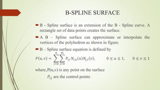 B-SPLINE SURFACE
B - Spline surface is an extension of the B - Spline curve. A
rectangle set of data points creates the surface.
A B – Spline surface can approximate or interpolate the
vertices of the polyhedron as shown in figure.
B – Spline surface equation is defined by
𝑃 𝑢, 𝑣 =
𝑖=0
𝑛
𝑗=0
𝑚
𝑃𝑖𝑗 𝑁𝑖,𝑘 𝑢 𝑁𝑗,𝑙 𝑣 , 0 ≤ 𝑢 ≤ 1, 0 ≤ 𝑣 ≤ 1
where,P(u,v) is any point on the surface
𝑃𝑖𝑗 are the control points
 