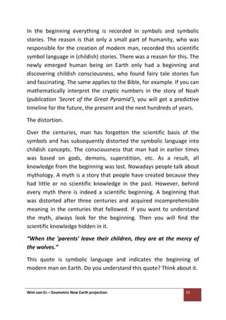 Wim van Es – Geometric New Earth projection 25
In the beginning everything is recorded in symbols and symbolic
stories. The reason is that only a small part of humanity, who was
responsible for the creation of modern man, recorded this scientific
symbol language in (childish) stories. There was a reason for this. The
newly emerged human being on Earth only had a beginning and
discovering childish consciousness, who found fairy tale stories fun
and fascinating. The same applies to the Bible, for example. If you can
mathematically interpret the cryptic numbers in the story of Noah
(publication 'Secret of the Great Pyramid'), you will get a predictive
timeline for the future, the present and the next hundreds of years.
The distortion.
Over the centuries, man has forgotten the scientific basis of the
symbols and has subsequently distorted the symbolic language into
childish concepts. The consciousness that man had in earlier times
was based on gods, demons, superstition, etc. As a result, all
knowledge from the beginning was lost. Nowadays people talk about
mythology. A myth is a story that people have created because they
had little or no scientific knowledge in the past. However, behind
every myth there is indeed a scientific beginning. A beginning that
was distorted after three centuries and acquired incomprehensible
meaning in the centuries that followed. If you want to understand
the myth, always look for the beginning. Then you will find the
scientific knowledge hidden in it.
“When the 'parents' leave their children, they are at the mercy of
the wolves.”
This quote is symbolic language and indicates the beginning of
modern man on Earth. Do you understand this quote? Think about it.
 
