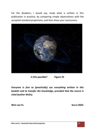 Wim van Es – Geometric New Earth projection 28
For the doubters, I would say, study what is written in this
publication in practice, by comparing simple observations with the
accepted standard projections, and then draw your conclusions.
Is this possible? Figure 25
Everyone is free to (practically) use everything written in this
booklet and to transfer the knowledge, provided that the source is
cited (author WvEs).
Wim van Es March 2024
 