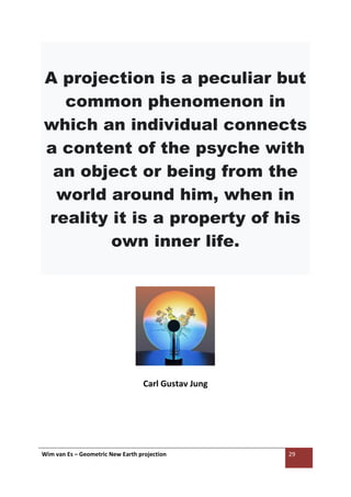 Wim van Es – Geometric New Earth projection 29
A projection is a peculiar but
common phenomenon in
which an individual connects
a content of the psyche with
an object or being from the
world around him, when in
reality it is a property of his
own inner life.
Carl Gustav Jung
 