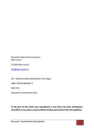 Wim van Es – Geometric New Earth projection 3
Geometric New Earth projection
Wim van Es
© 2024 Wim van Es
info@wim-vanes.nl
CIP - data Koninklijke Bibliotheek, The Hague
ISBN: 978-90-9038367-5
NUR: 921
Keyword: fundamental math.
© No part of this book may reproduced in any form, be print, photoprint,
microfilm or any other means without written permission from the publisher.
 