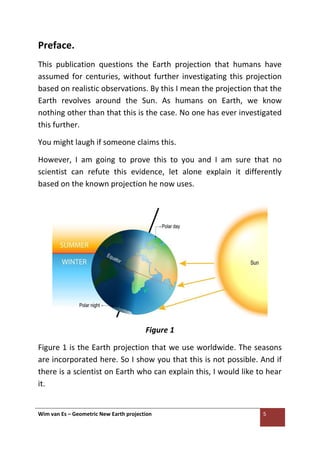Wim van Es – Geometric New Earth projection 5
Preface.
This publication questions the Earth projection that humans have
assumed for centuries, without further investigating this projection
based on realistic observations. By this I mean the projection that the
Earth revolves around the Sun. As humans on Earth, we know
nothing other than that this is the case. No one has ever investigated
this further.
You might laugh if someone claims this.
However, I am going to prove this to you and I am sure that no
scientist can refute this evidence, let alone explain it differently
based on the known projection he now uses.
Figure 1
Figure 1 is the Earth projection that we use worldwide. The seasons
are incorporated here. So I show you that this is not possible. And if
there is a scientist on Earth who can explain this, I would like to hear
it.
 