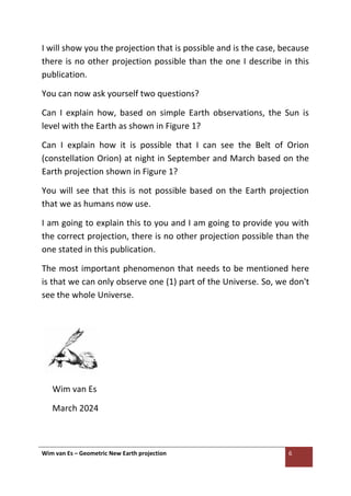 Wim van Es – Geometric New Earth projection 6
I will show you the projection that is possible and is the case, because
there is no other projection possible than the one I describe in this
publication.
You can now ask yourself two questions?
Can I explain how, based on simple Earth observations, the Sun is
level with the Earth as shown in Figure 1?
Can I explain how it is possible that I can see the Belt of Orion
(constellation Orion) at night in September and March based on the
Earth projection shown in Figure 1?
You will see that this is not possible based on the Earth projection
that we as humans now use.
I am going to explain this to you and I am going to provide you with
the correct projection, there is no other projection possible than the
one stated in this publication.
The most important phenomenon that needs to be mentioned here
is that we can only observe one (1) part of the Universe. So, we don't
see the whole Universe.
Wim van Es
March 2024
 