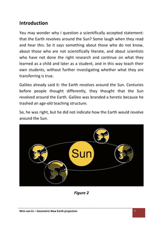 Wim van Es – Geometric New Earth projection 7
Introduction
You may wonder why I question a scientifically accepted statement:
that the Earth revolves around the Sun? Some laugh when they read
and hear this. So it says something about those who do not know,
about those who are not scientifically literate, and about scientists
who have not done the right research and continue on what they
learned as a child and later as a student, and in this way teach their
own students, without further investigating whether what they are
transferring is true.
Galileo already said it: the Earth revolves around the Sun. Centuries
before people thought differently, they thought that the Sun
revolved around the Earth. Galileo was branded a heretic because he
trashed an age-old teaching structure.
So, he was right, but he did not indicate how the Earth would revolve
around the Sun.
Figure 2
 